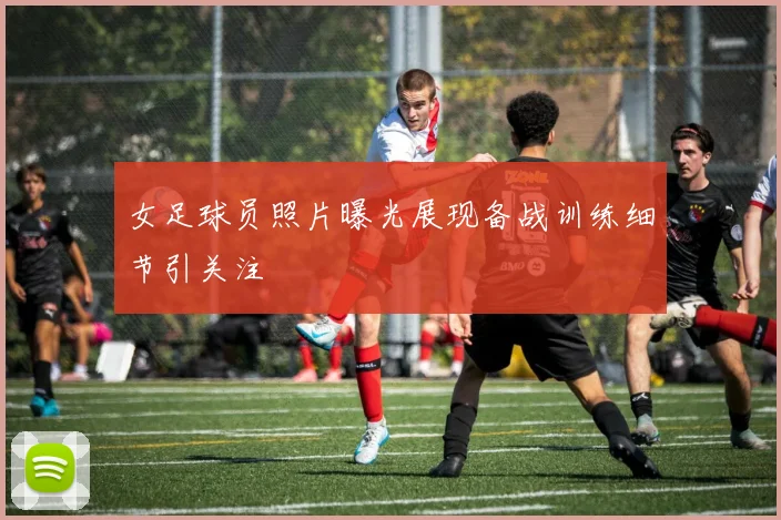 女足球员照片曝光展现备战训练细节引关注