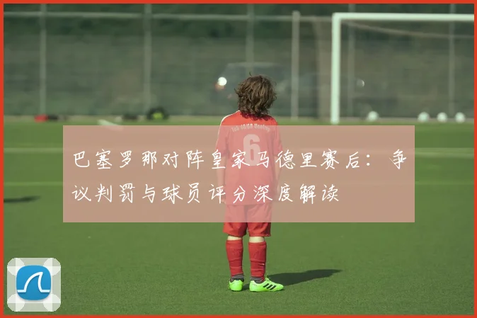 巴塞罗那对阵皇家马德里赛后：争议判罚与球员评分深度解读