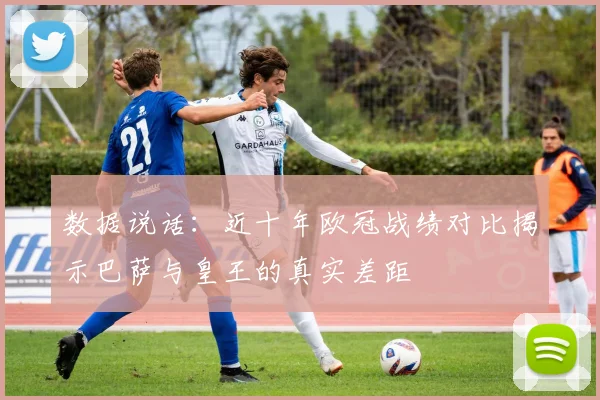 数据说话：近十年欧冠战绩对比揭示巴萨与皇王的真实差距