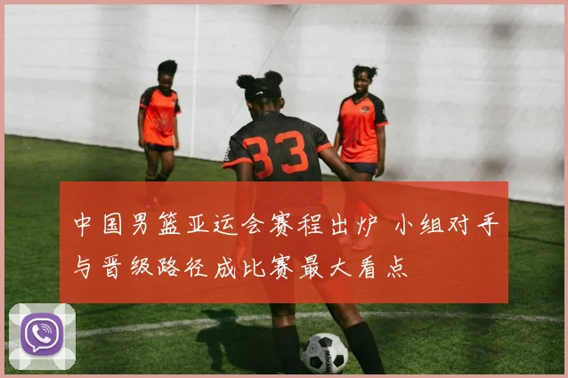 中国男篮亚运会赛程出炉 小组对手与晋级路径成比赛最大看点