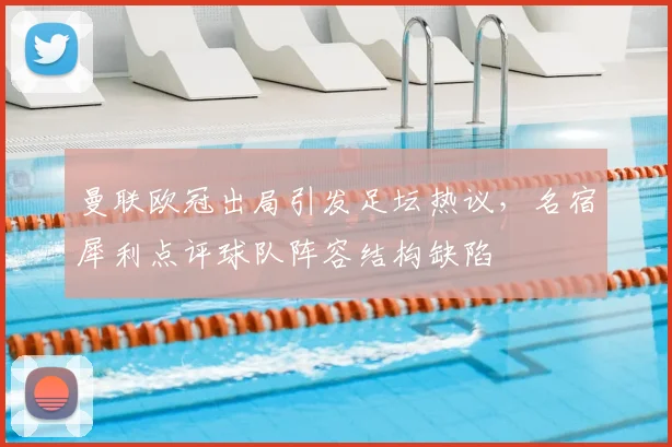 曼联欧冠出局引发足坛热议，名宿犀利点评球队阵容结构缺陷