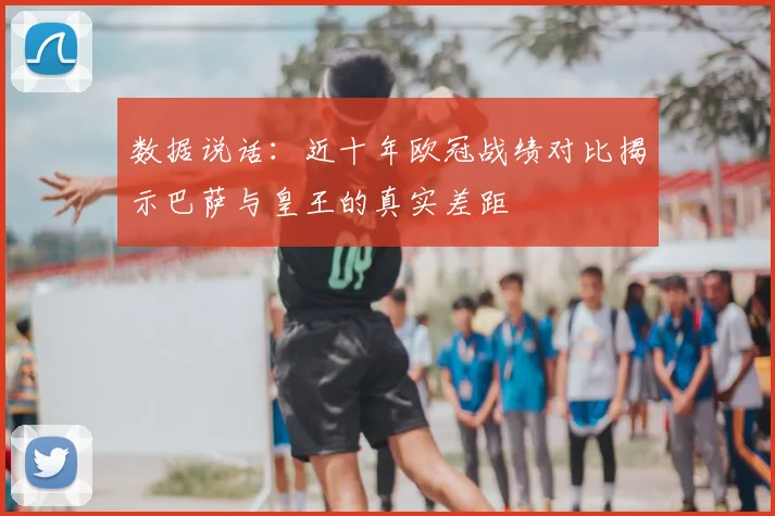 数据说话：近十年欧冠战绩对比揭示巴萨与皇王的真实差距