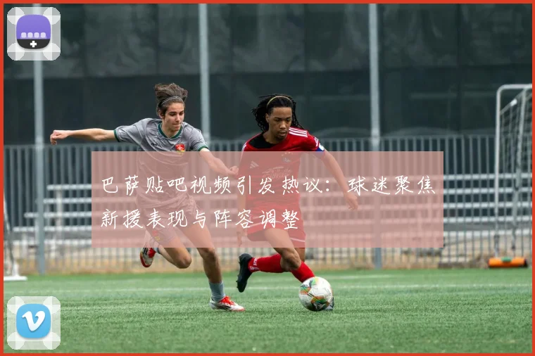 巴萨贴吧视频引发热议:球迷聚焦新援表现与阵容调整