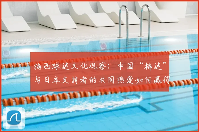 梅西球迷文化观察：中国“梅迷”与日本支持者的共同热爱如何赢得球王认可