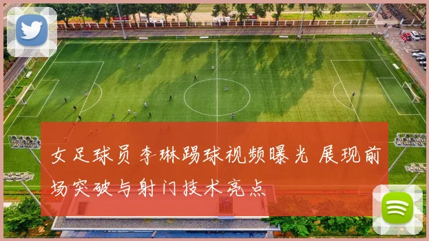 女足球员李琳踢球视频曝光 展现前场突破与射门技术亮点