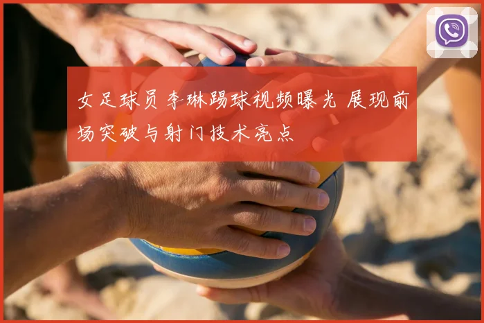 女足球员李琳踢球视频曝光 展现前场突破与射门技术亮点