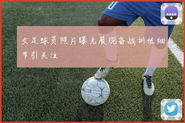 女足球员照片曝光展现备战训练细节引关注