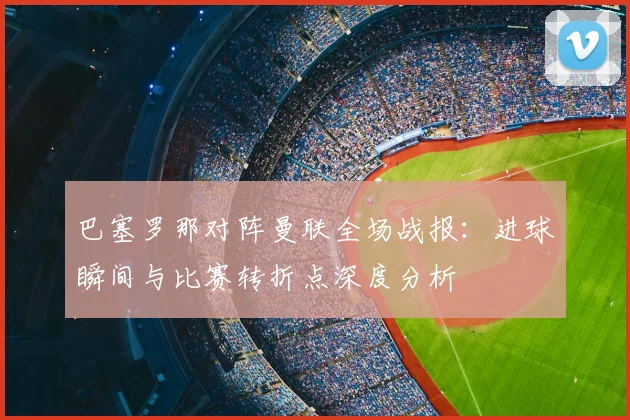 巴塞罗那对阵曼联全场战报：进球瞬间与比赛转折点深度分析