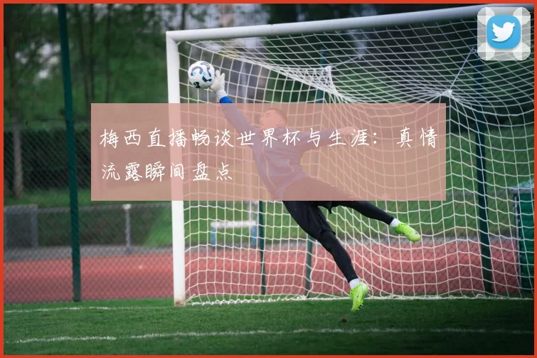 梅西直播畅谈世界杯与生涯：真情流露瞬间盘点