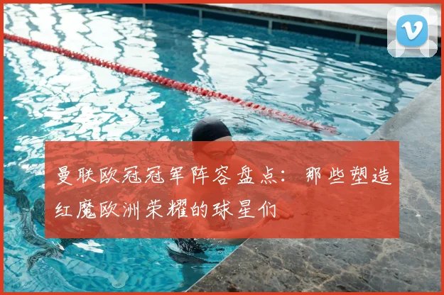 曼联欧冠冠军阵容盘点：那些塑造红魔欧洲荣耀的球星们